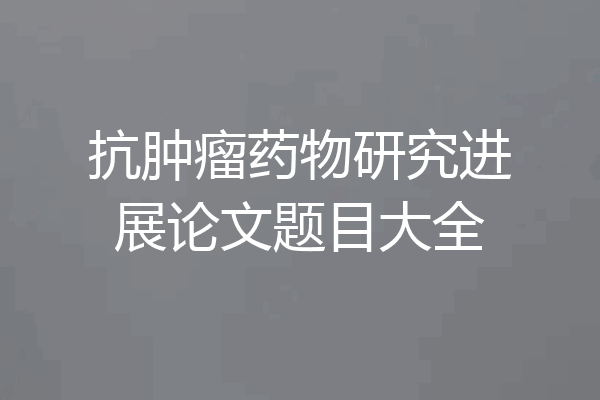 抗肿瘤药物研究进展论文题目大全