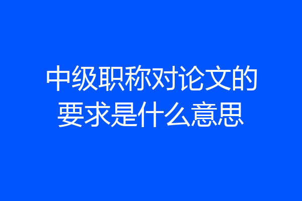 中级职称对论文的要求是什么意思