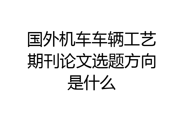 国外机车车辆工艺期刊论文选题方向是什么