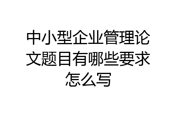 中小型企业管理论文题目有哪些要求怎么写