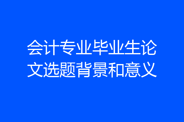 会计专业毕业生论文选题背景和意义