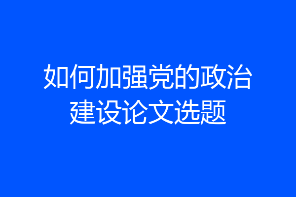 如何加强党的政治建设论文选题