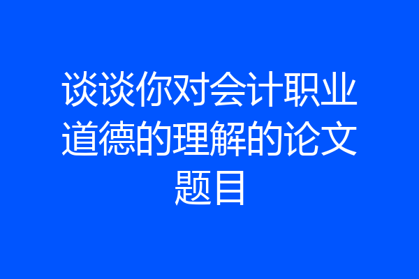 谈谈你对会计职业道德的理解的论文题目