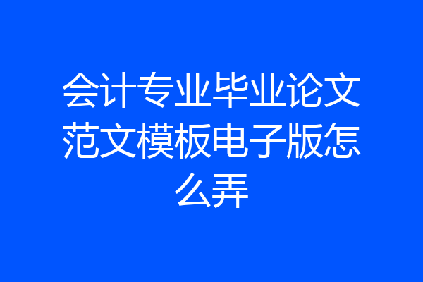 会计专业毕业论文范文模板电子版怎么弄