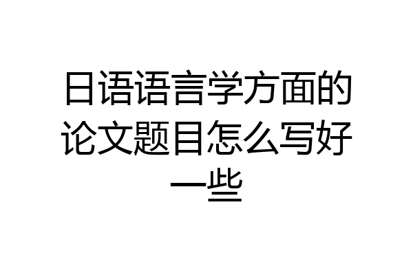 日语语言学方面的论文题目怎么写好一些