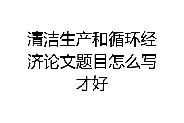 清洁生产和循环经济论文题目怎么写才好