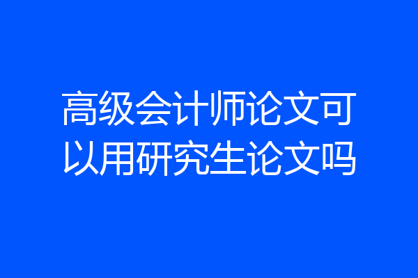 高级会计师论文可以用研究生论文吗