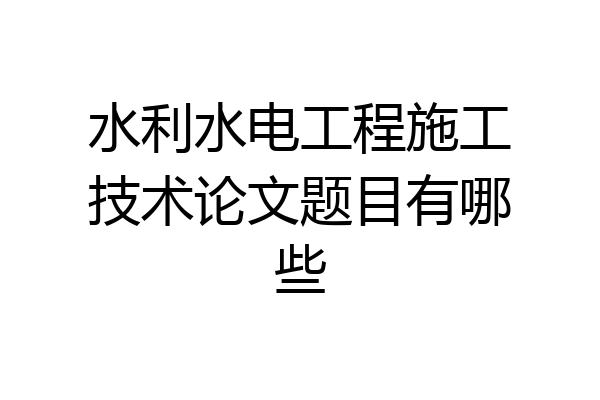 水利水电工程施工技术论文题目有哪些