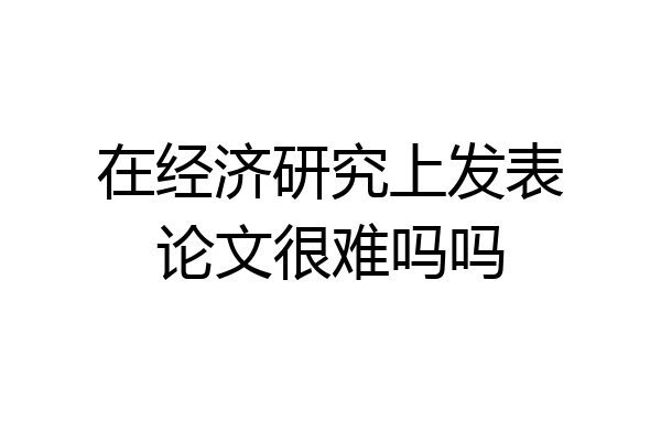 在经济研究上发表论文很难吗吗