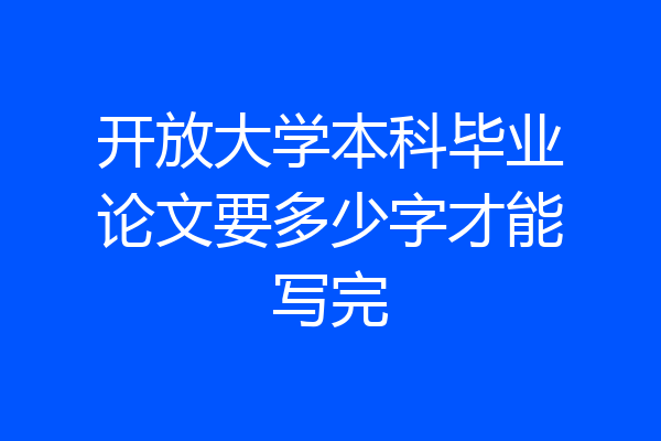 开放大学本科毕业论文要多少字才能写完