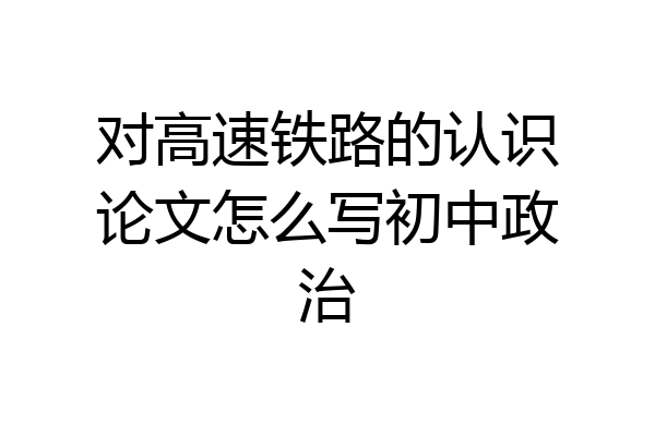 对高速铁路的认识论文怎么写初中政治