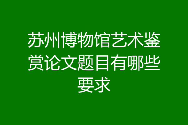 苏州博物馆艺术鉴赏论文题目有哪些要求