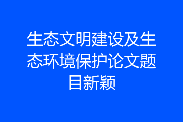 生态文明建设及生态环境保护论文题目新颖