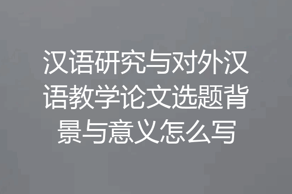 汉语研究与对外汉语教学论文选题背景与意义怎么写