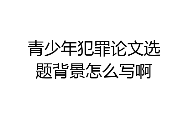 青少年犯罪论文选题背景怎么写啊