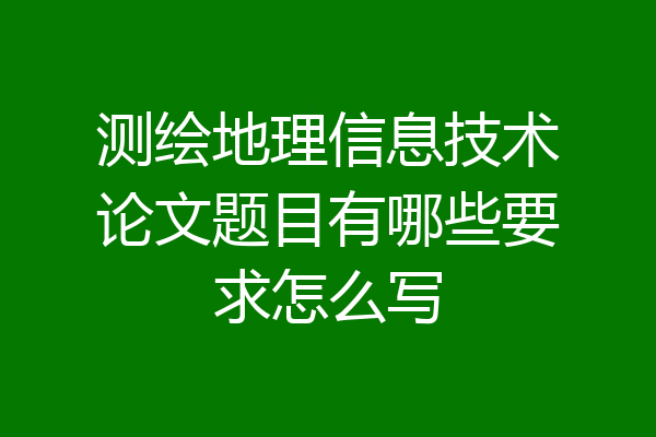 测绘地理信息技术论文题目有哪些要求怎么写