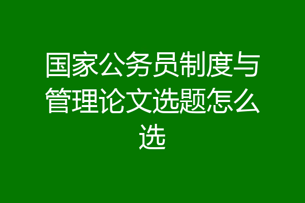 国家公务员制度与管理论文选题怎么选