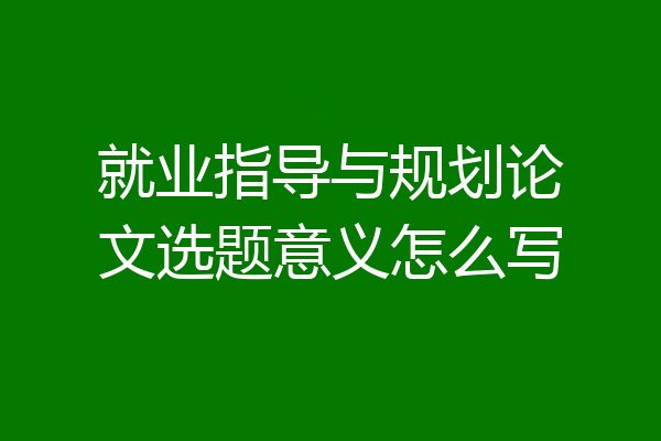 就业指导与规划论文选题意义怎么写