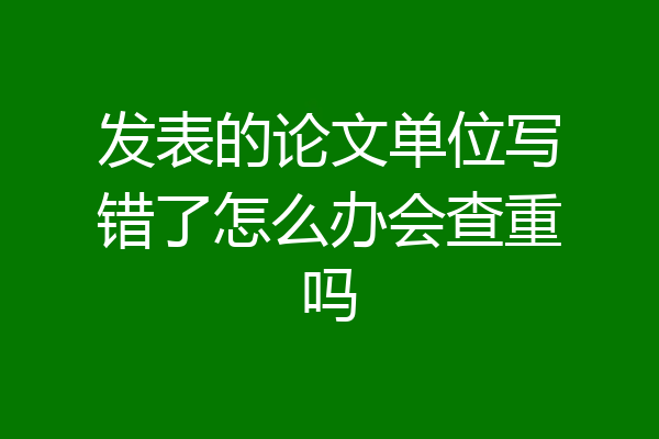 发表的论文单位写错了怎么办会查重吗