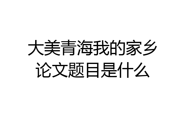 大美青海我的家乡论文题目是什么