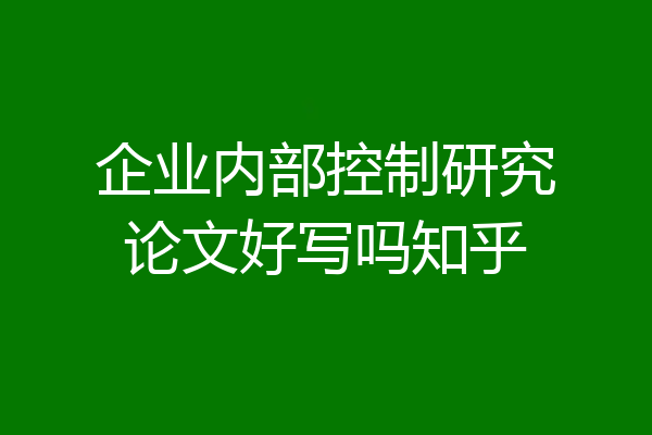 企业内部控制研究论文好写吗知乎