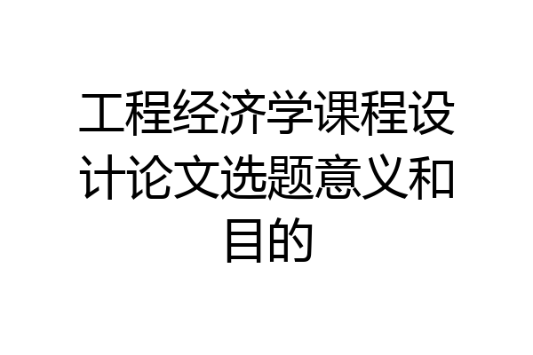 工程经济学课程设计论文选题意义和目的