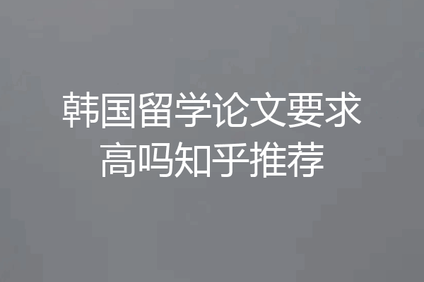 韩国留学论文要求高吗知乎推荐