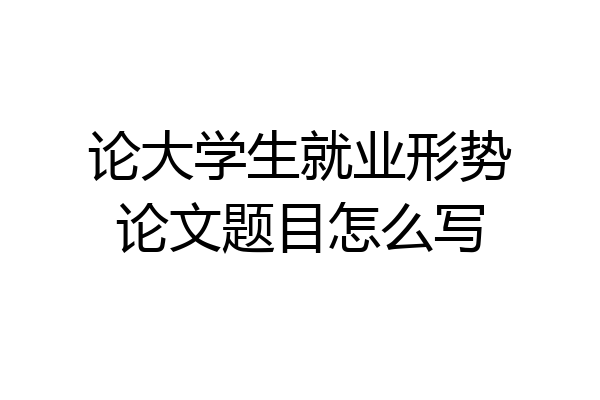 论大学生就业形势论文题目怎么写