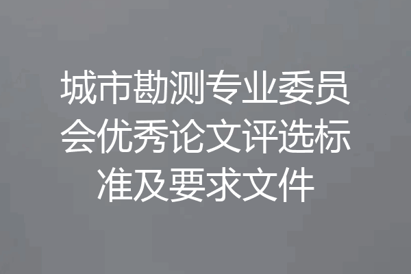 城市勘测专业委员会优秀论文评选标准及要求文件