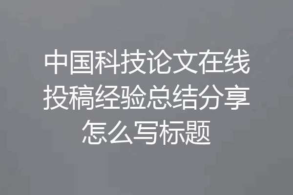 中国科技论文在线投稿经验总结分享怎么写标题