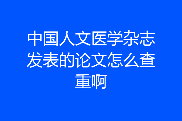 中国人文医学杂志发表的论文怎么查重啊