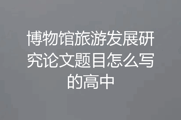 博物馆旅游发展研究论文题目怎么写的高中
