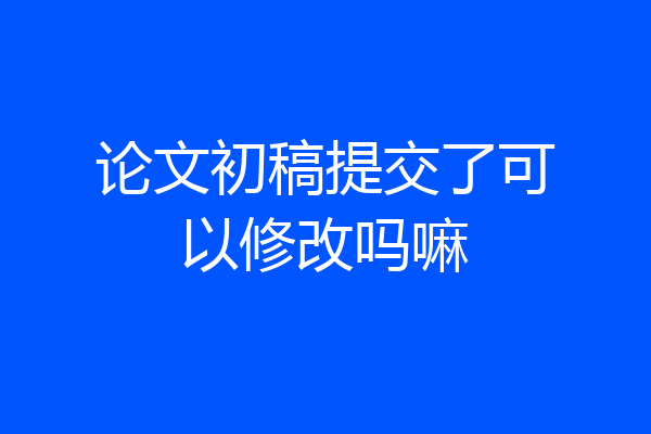 论文初稿提交了可以修改吗嘛