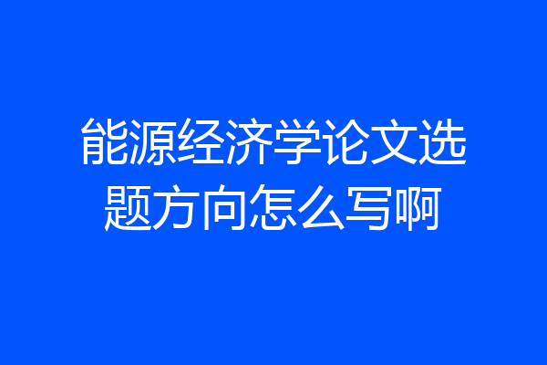 能源经济学论文选题方向怎么写啊