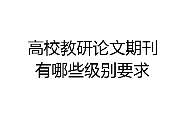 高校教研论文期刊有哪些级别要求