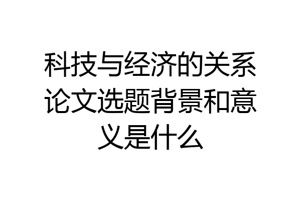 科技与经济的关系论文选题背景和意义是什么