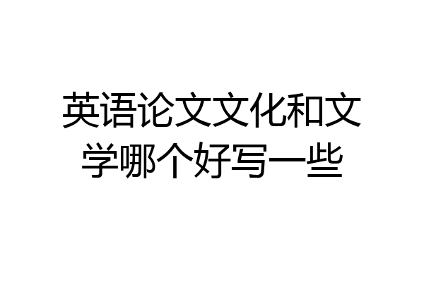 英语论文文化和文学哪个好写一些