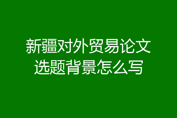 新疆对外贸易论文选题背景怎么写