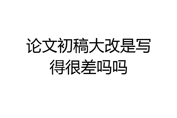 论文初稿大改是写得很差吗吗