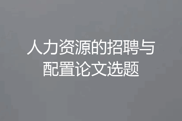 人力资源的招聘与配置论文选题