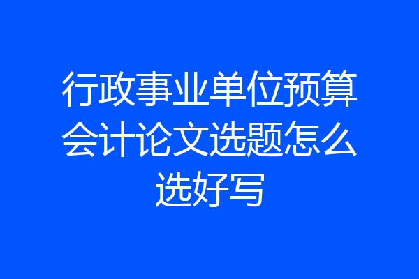 行政事业单位预算会计论文选题怎么选好写