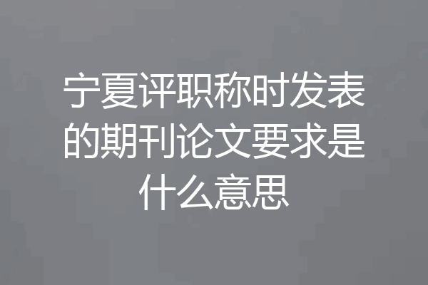 宁夏评职称时发表的期刊论文要求是什么意思