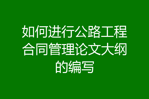 如何进行公路工程合同管理论文大纲的编写