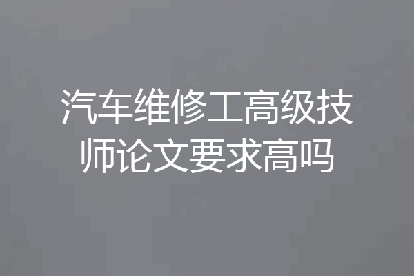 汽车维修工高级技师论文要求高吗
