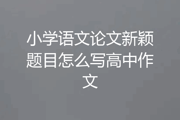 小学语文论文新颖题目怎么写高中作文
