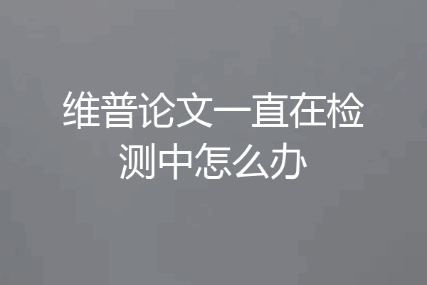 维普论文一直在检测中怎么办