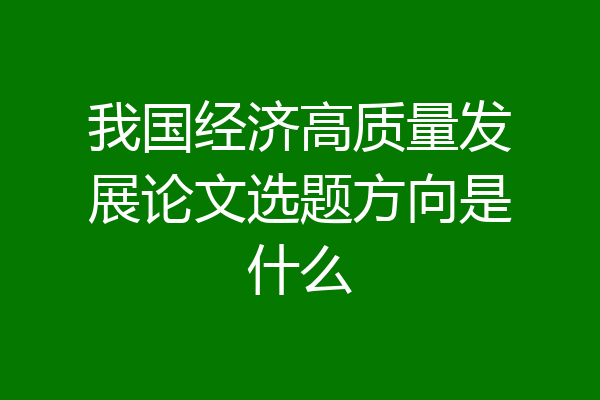 我国经济高质量发展论文选题方向是什么