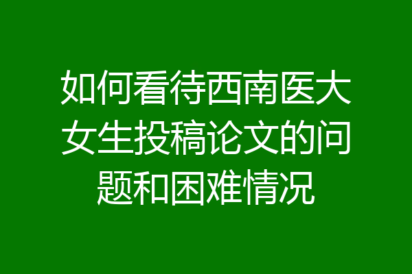 如何看待西南医大女生投稿论文的问题和困难情况