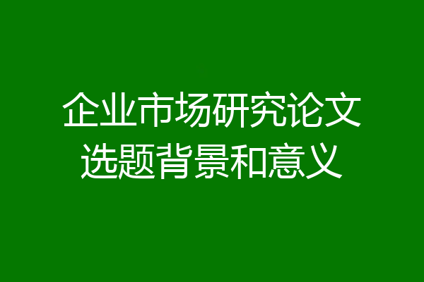 企业市场研究论文选题背景和意义