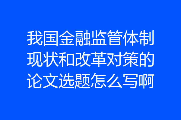 我国金融监管体制现状和改革对策的论文选题怎么写啊